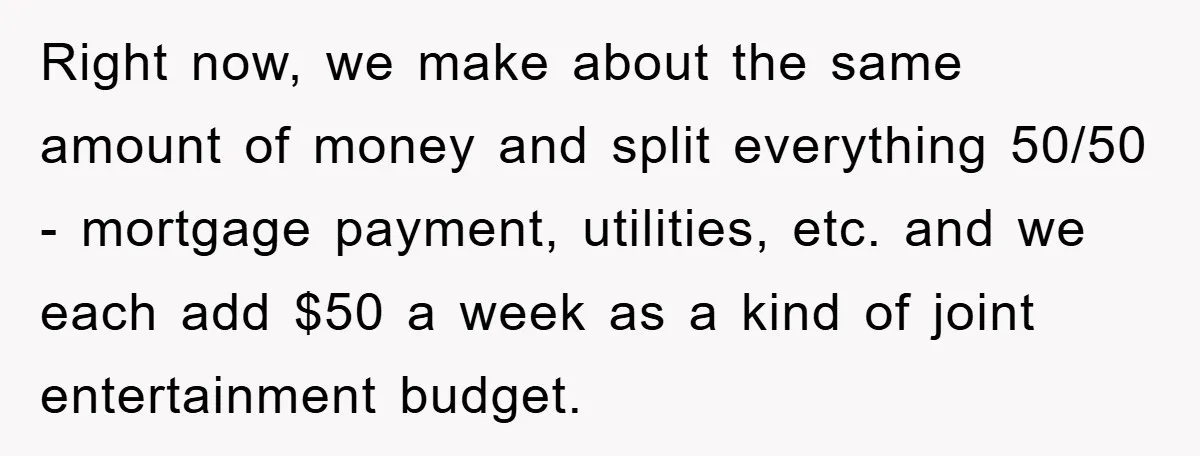 Right now, we make about the same amount of money and split everything 50/50 - mortgage payment, utilities, etc. and we each add $50 a week as a kind of...