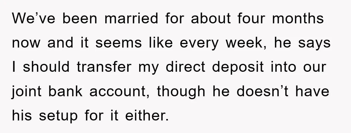 We’ve been married for about four months now and it seems like every week, he says I should transfer my direct deposit into our joint bank account, though he doesn’t...