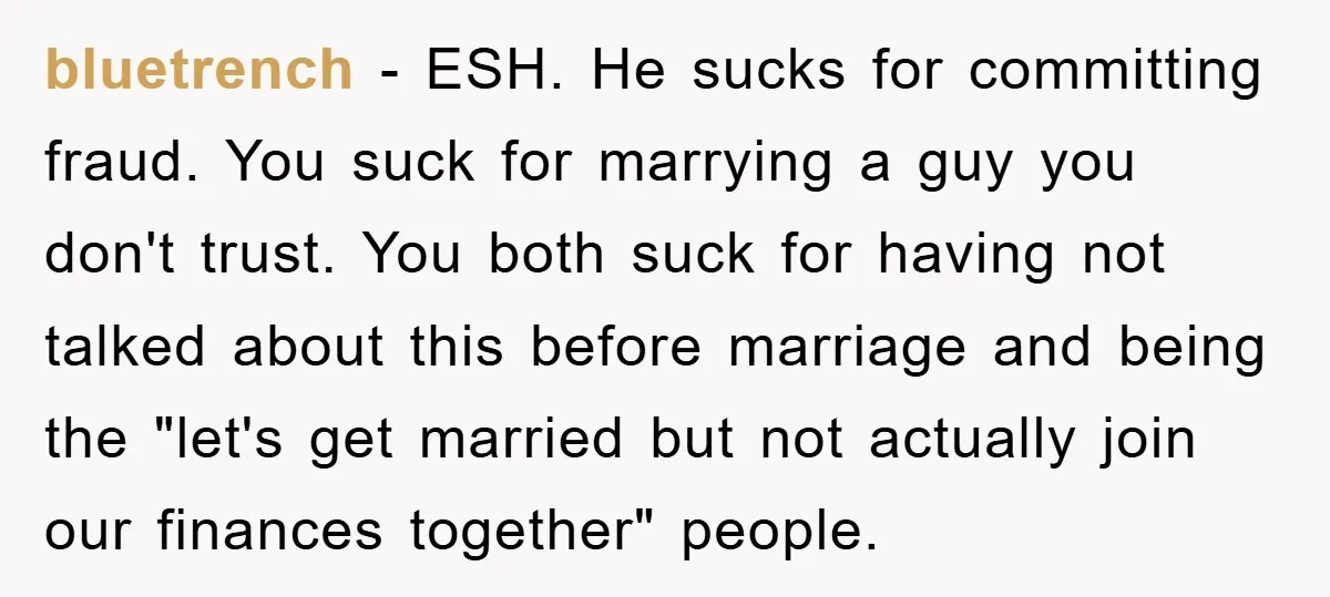 bluetrench − ESH. He sucks for committing fraud. You suck for marrying a guy you don't trust. You both suck for having not talked about this before marriage and being...