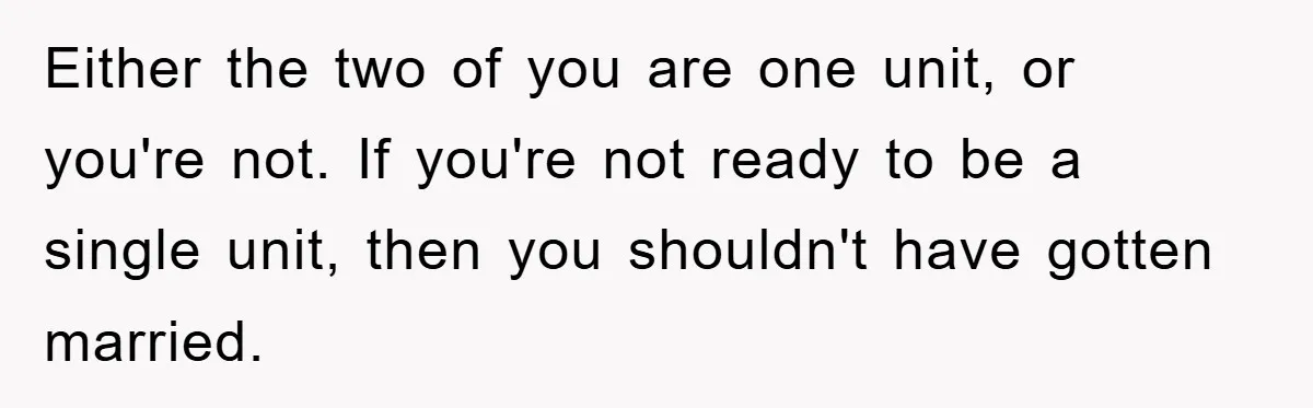 Either the two of you are one unit, or you're not. If you're not ready to be a single unit, then you shouldn't have gotten married.