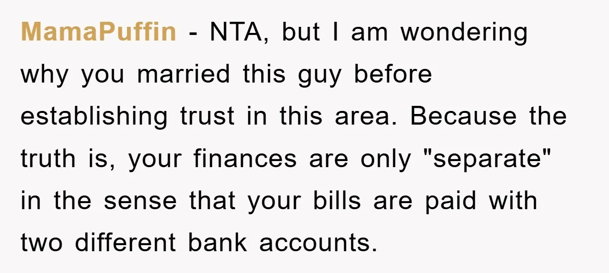 MamaPuffin − NTA, but I am wondering why you married this guy before establishing trust in this area. Because the truth is, your finances are only "separate" in the sense...
