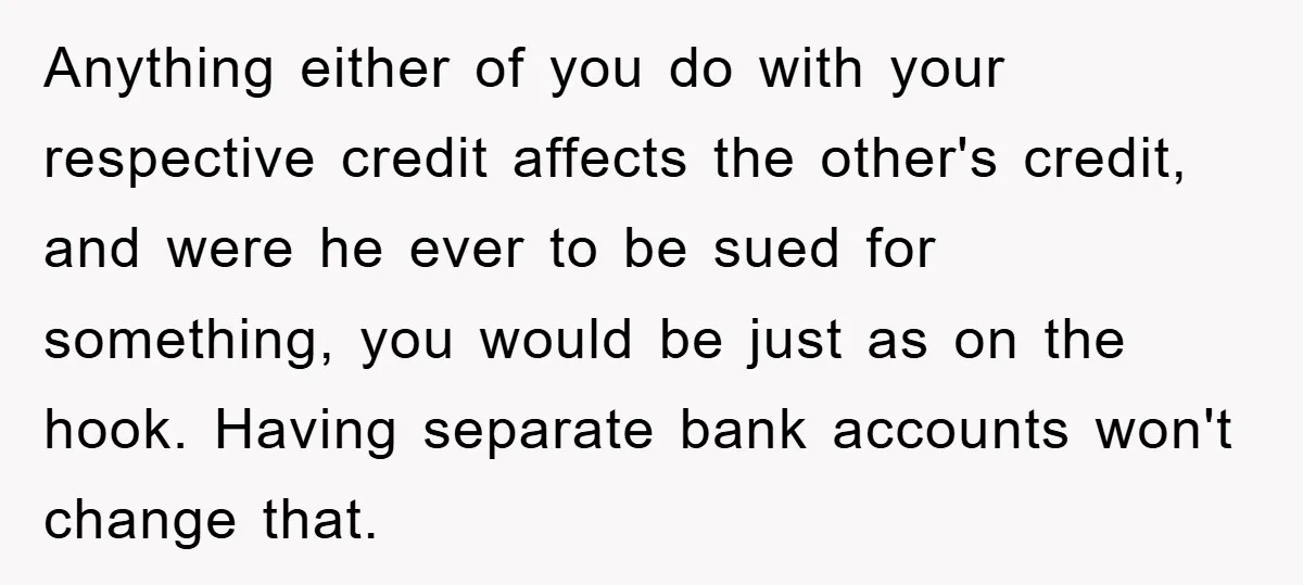 Anything either of you do with your respective credit affects the other's credit, and were he ever to be sued for something, you would be just as on the hook....