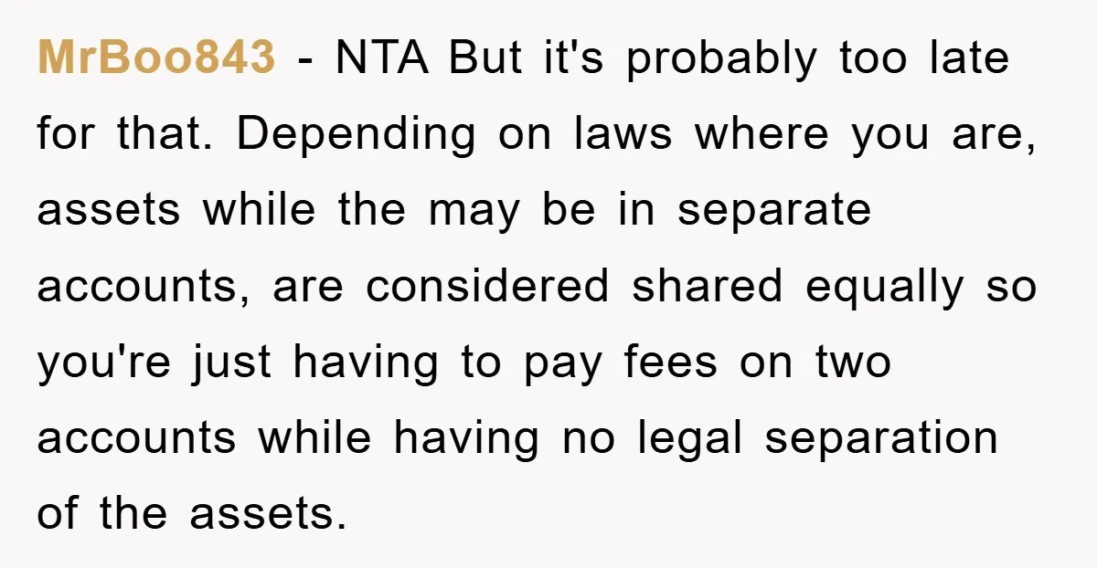 MrBoo843 − NTA But it's probably too late for that. Depending on laws where you are, assets while the may be in separate accounts, are considered shared equally so you're...