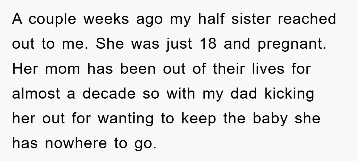 A couple weeks ago my half sister reached out to me. She was just 18 and pregnant. Her mom has been out of their lives for almost a decade so...