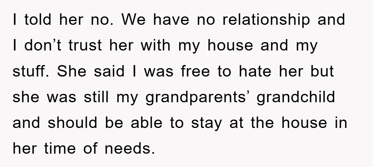 I told her no. We have no relationship and I don’t trust her with my house and my stuff. She said I was free to hate her but she was...