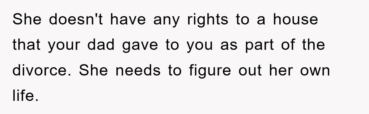 She doesn't have any rights to a house that your dad gave to you as part of the divorce. She needs to figure out her own life.
