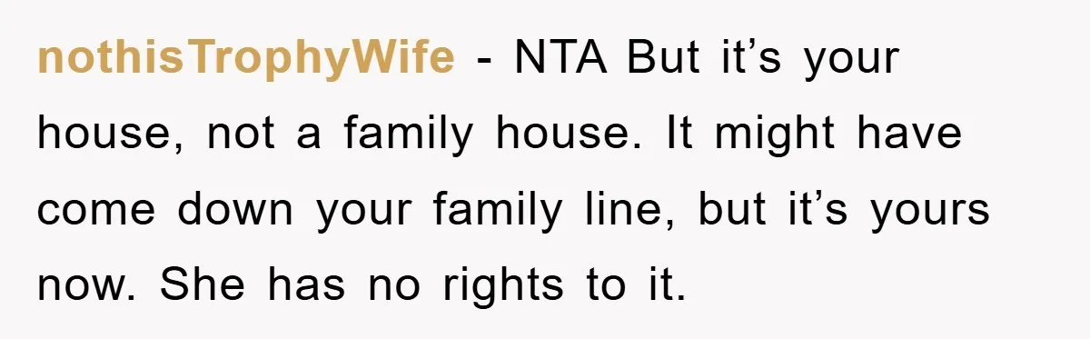 nothisTrophyWife − NTA But it’s your house, not a family house. It might have come down your family line, but it’s yours now. She has no rights to it.