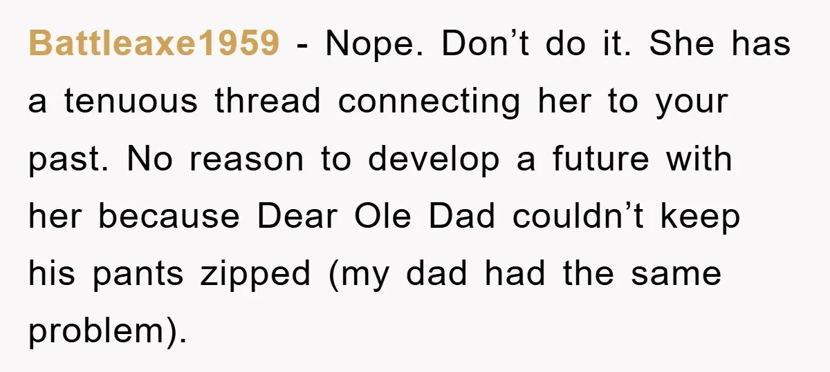 Battleaxe1959 − Nope. Don’t do it. She has a tenuous thread connecting her to your past. No reason to develop a future with her because Dear Ole Dad couldn’t keep...