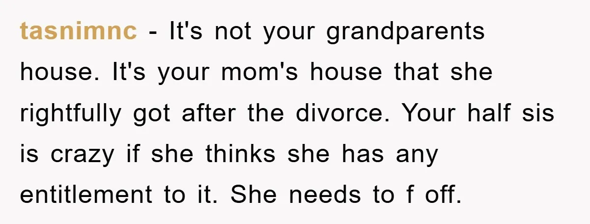 tasnimnc − It's not your grandparents house. It's your mom's house that she rightfully got after the divorce. Your half sis is crazy if she thinks she has any entitlement...