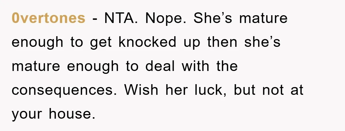 0vertones − NTA. Nope. She’s mature enough to get knocked up then she’s mature enough to deal with the consequences. Wish her luck, but not at your house.