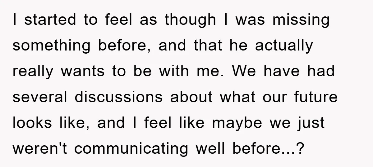 I started to feel as though I was missing something before, and that he actually really wants to be with me. We have had several discussions about what our future...