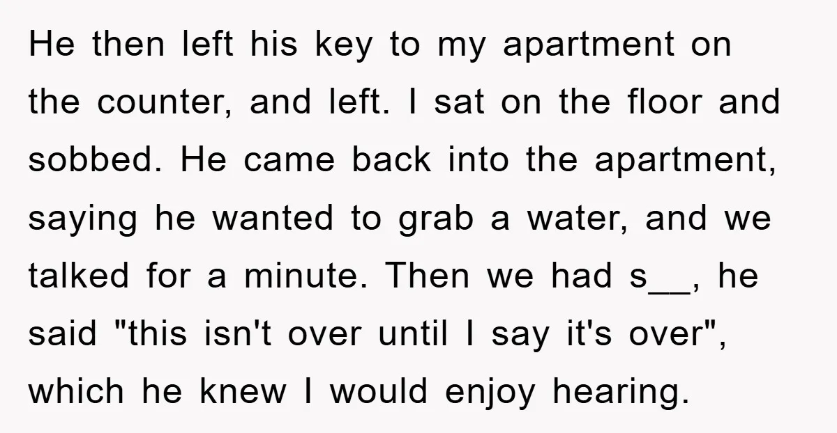 He then left his key to my apartment on the counter, and left. I sat on the floor and sobbed. He came back into the apartment, saying he wanted to...