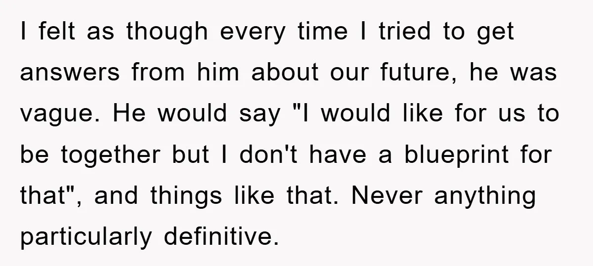 I felt as though every time I tried to get answers from him about our future, he was vague. He would say "I would like for us to be together...