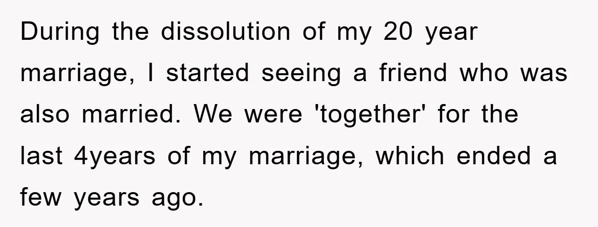 During the dissolution of my 20 year marriage, I started seeing a friend who was also married. We were 'together' for the last 4years of my marriage, which ended a...