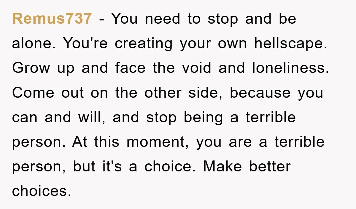Remus737 − You need to stop and be alone. You're creating your own hellscape. Grow up and face the void and loneliness. Come out on the other side, because you...
