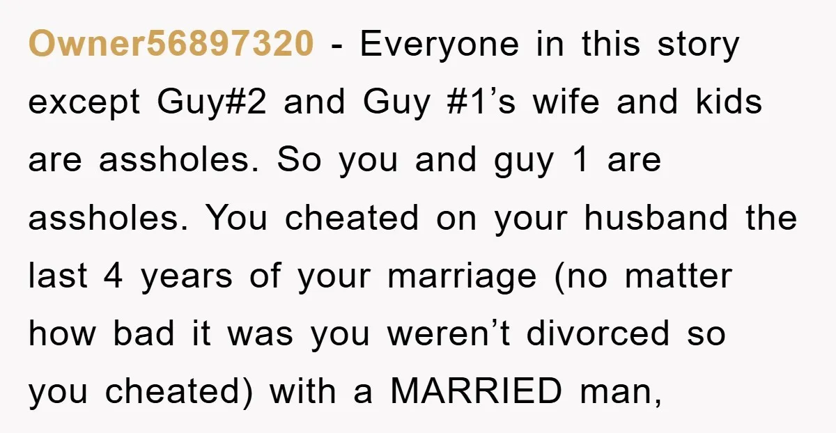 Owner56897320 − Everyone in this story except Guy#2 and Guy #1’s wife and kids are assholes. So you and guy 1 are assholes. You cheated on your husband the last...