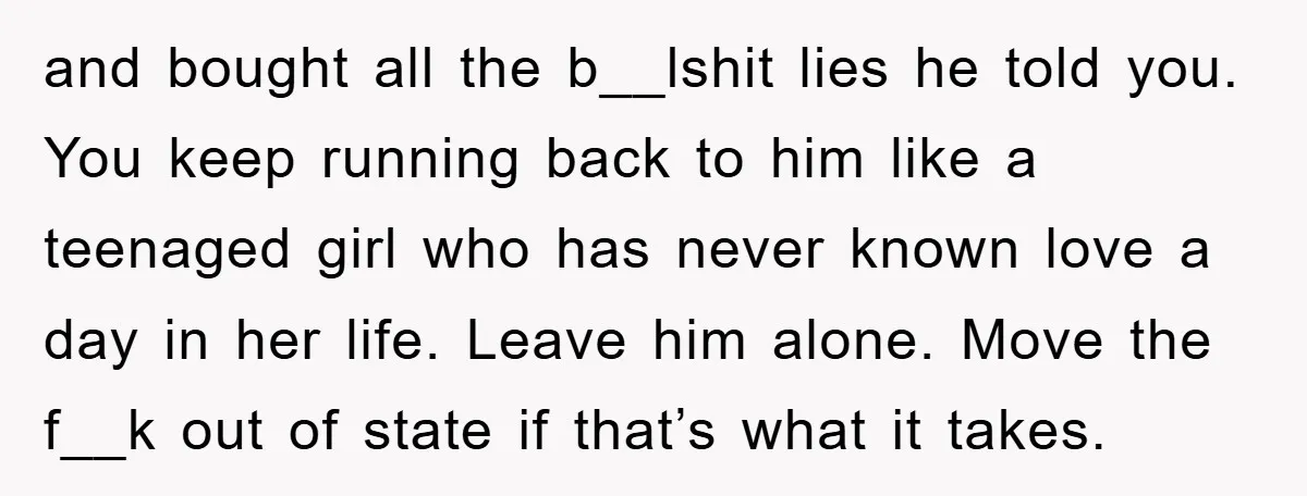 and bought all the b__lshit lies he told you. You keep running back to him like a teenaged girl who has never known love a day in her life. Leave...