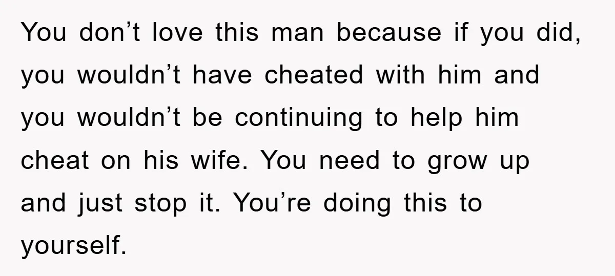 You don’t love this man because if you did, you wouldn’t have cheated with him and you wouldn’t be continuing to help him cheat on his wife. You need to...