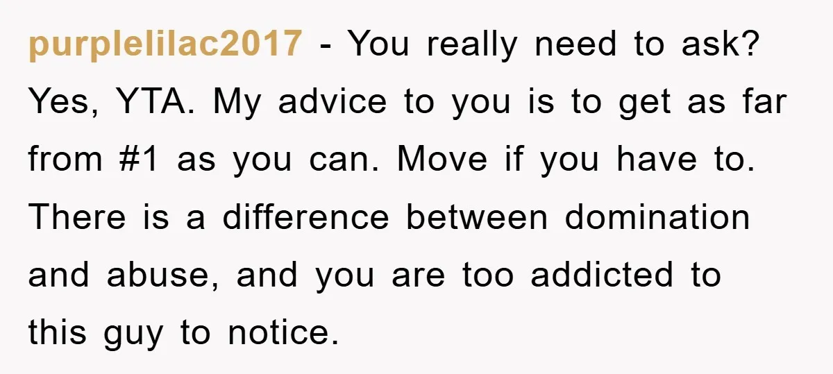 purplelilac2017 − You really need to ask? Yes, YTA. My advice to you is to get as far from #1 as you can. Move if you have to. There is...