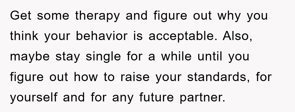 Get some therapy and figure out why you think your behavior is acceptable. Also, maybe stay single for a while until you figure out how to raise your standards, for...