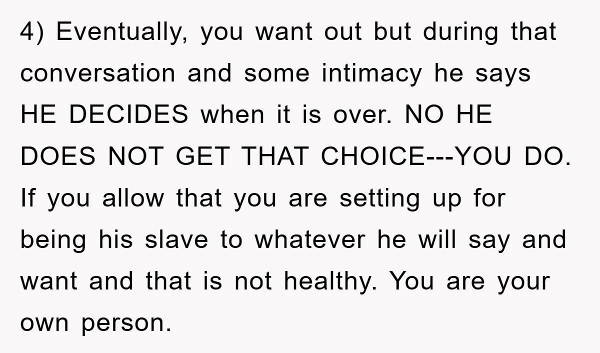 4) Eventually, you want out but during that conversation and some intimacy he says HE DECIDES when it is over. NO HE DOES NOT GET THAT CHOICE---YOU DO. If you...