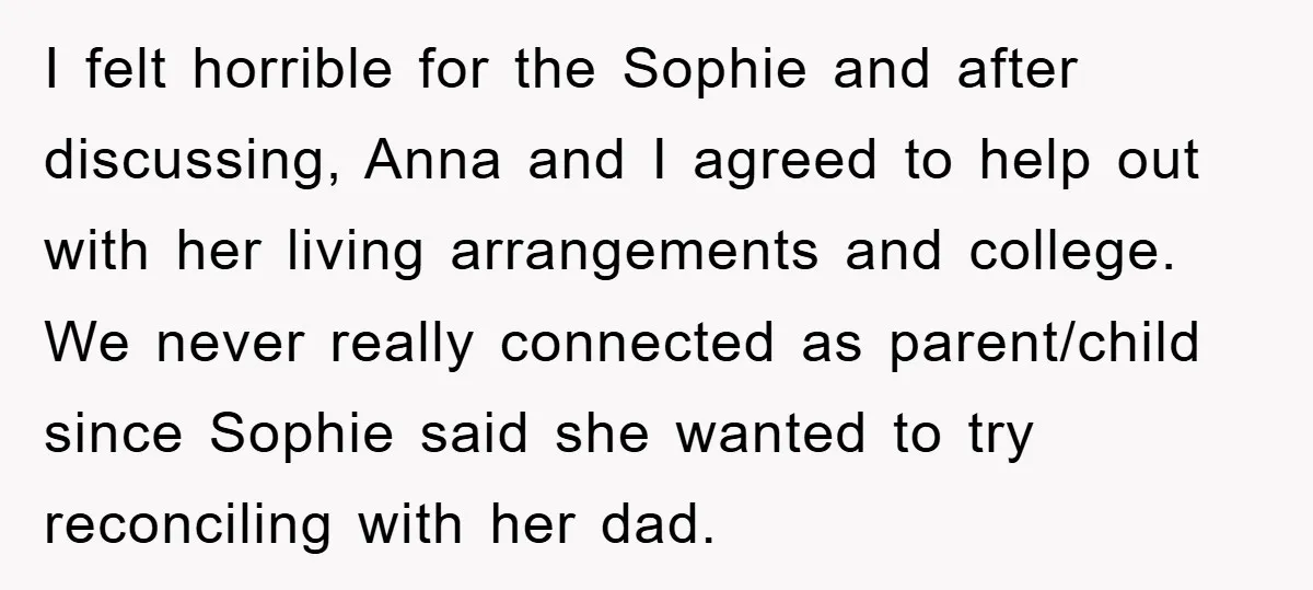 I felt horrible for the Sophie and after discussing, Anna and I agreed to help out with her living arrangements and college. We never really connected as parent/child since Sophie...