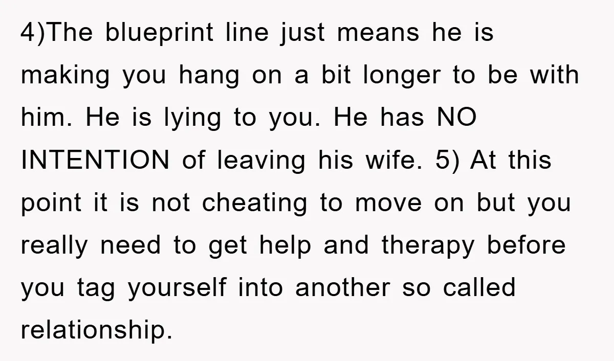 4)The blueprint line just means he is making you hang on a bit longer to be with him. He is lying to you. He has NO INTENTION of leaving his...