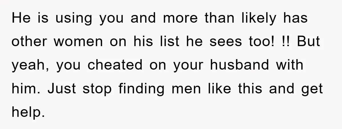 He is using you and more than likely has other women on his list he sees too! !! But yeah, you cheated on your husband with him. Just stop finding...