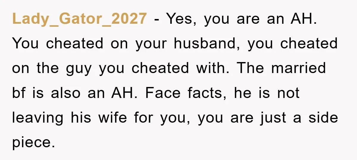 Lady_Gator_2027 − Yes, you are an AH. You cheated on your husband, you cheated on the guy you cheated with. The married bf is also an AH. Face facts, he...
