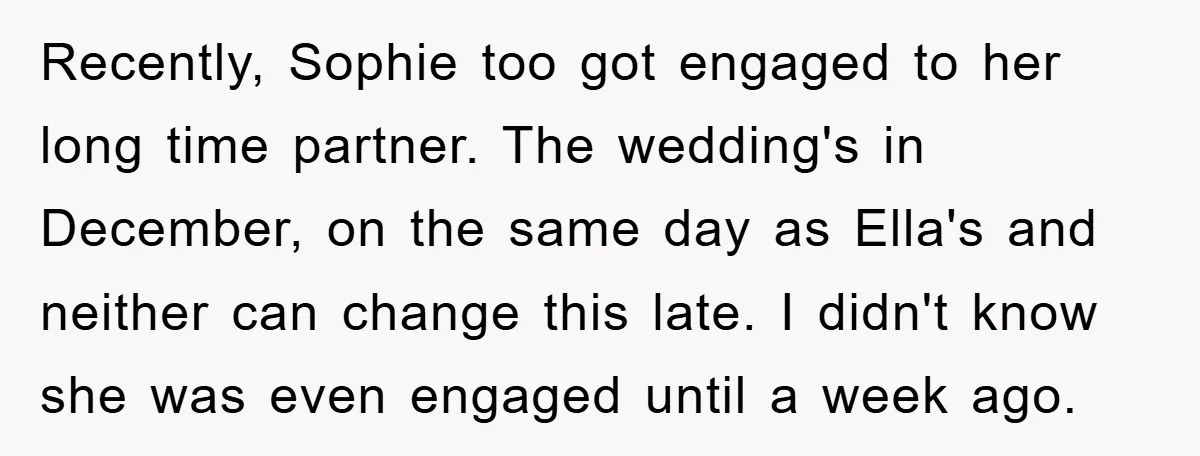 Recently, Sophie too got engaged to her long time partner. The wedding's in December, on the same day as Ella's and neither can change this late. I didn't know she...