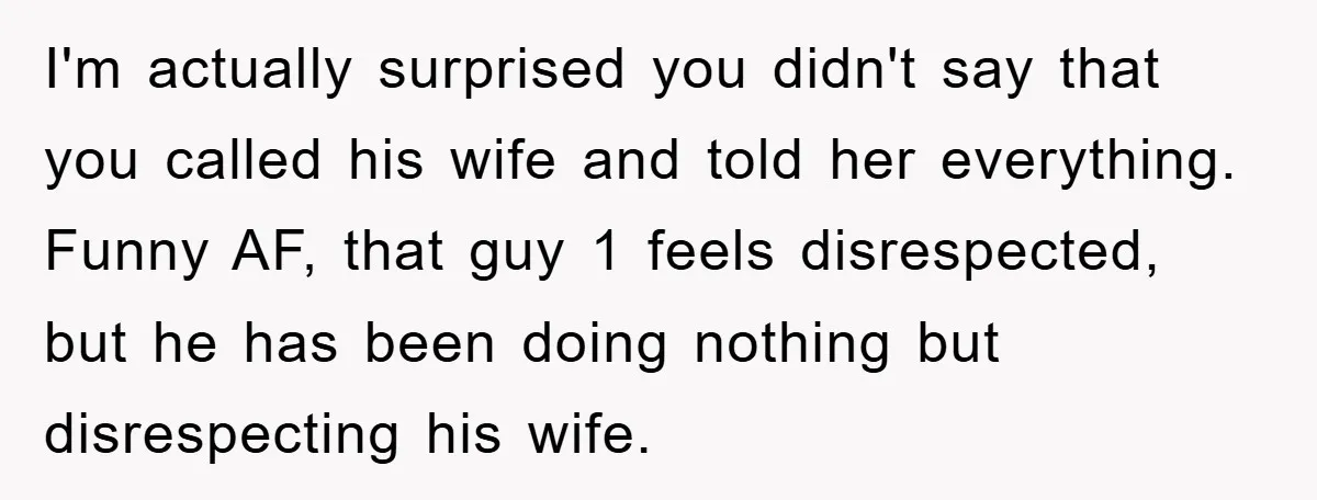 I'm actually surprised you didn't say that you called his wife and told her everything. Funny AF, that guy 1 feels disrespected, but he has been doing nothing but disrespecting...