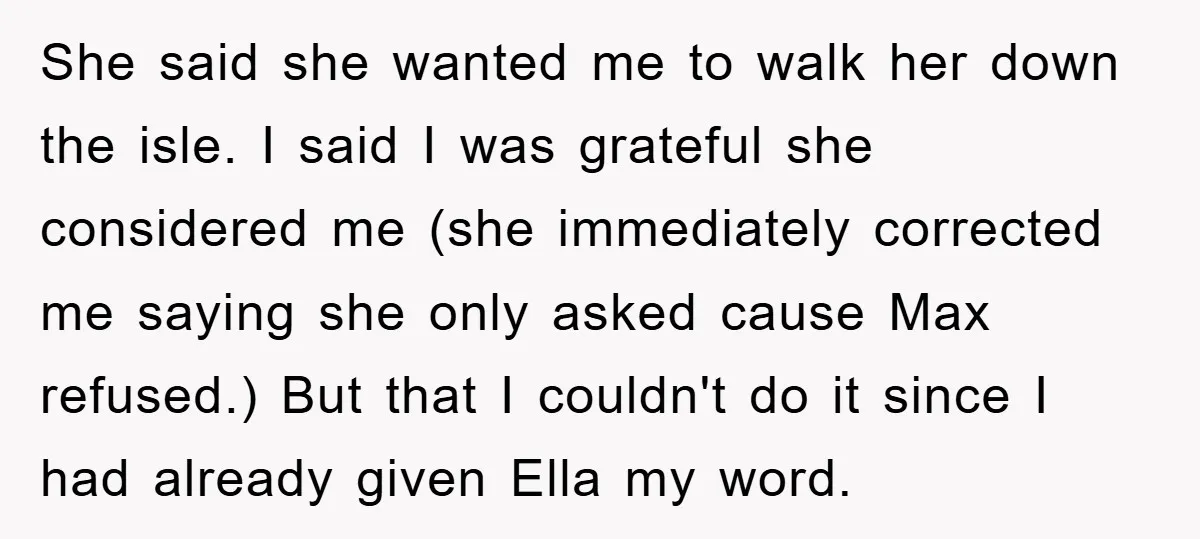 She said she wanted me to walk her down the isle. I said I was grateful she considered me (she immediately corrected me saying she only asked cause Max refused.)...