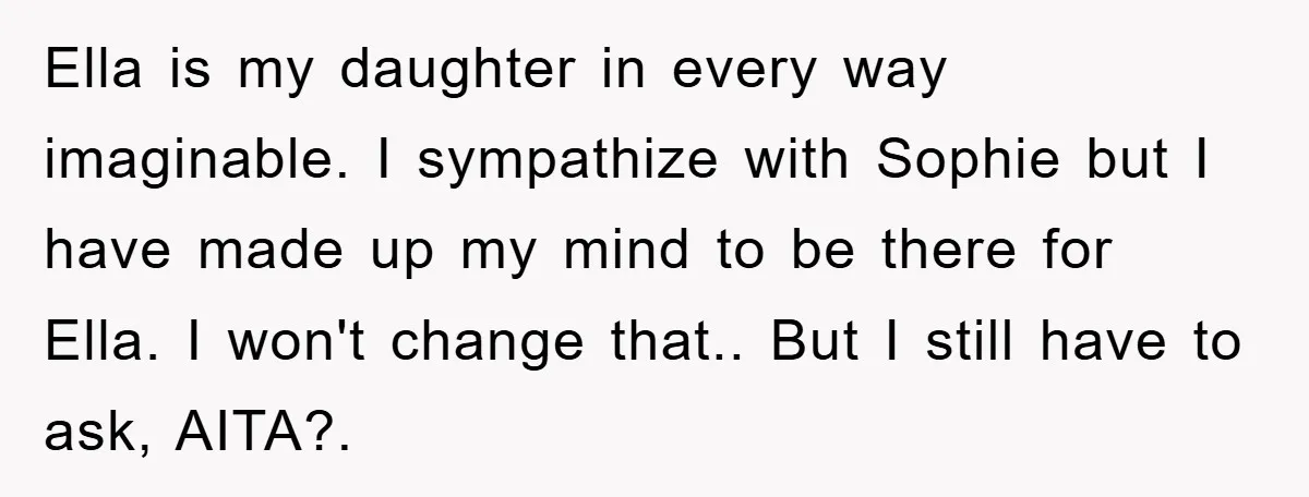 Ella is my daughter in every way imaginable. I sympathize with Sophie but I have made up my mind to be there for Ella. I won't change that.. But I...