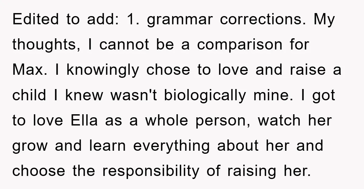 Edited to add: 1. grammar corrections. My thoughts, I cannot be a comparison for Max. I knowingly chose to love and raise a child I knew wasn't biologically mine. I...