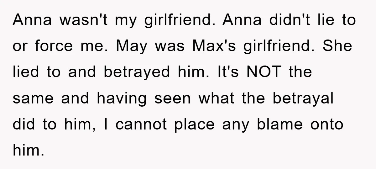 Anna wasn't my girlfriend. Anna didn't lie to or force me. May was Max's girlfriend. She lied to and betrayed him. It's NOT the same and having seen what the...