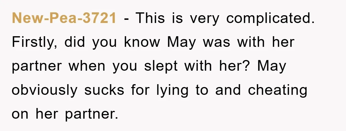 New-Pea-3721 - This is very complicated. Firstly, did you know May was with her partner when you slept with her? May obviously sucks for lying to and cheating on her...