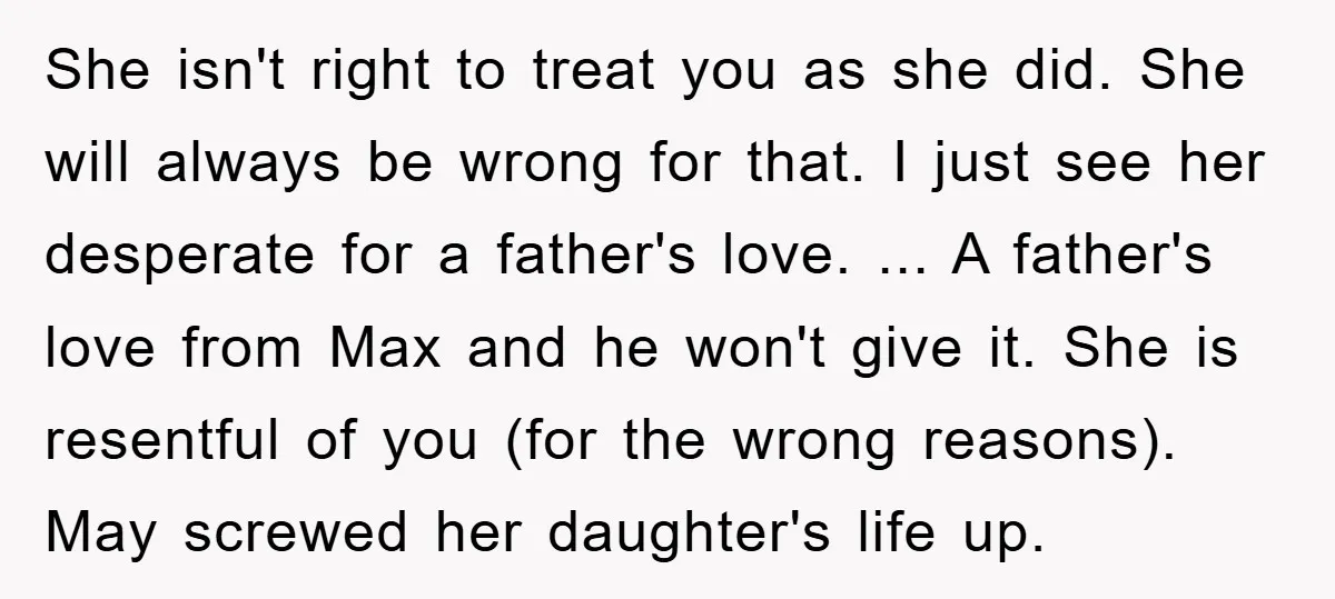 She isn't right to treat you as she did. She will always be wrong for that. I just see her desperate for a father's love. ... A father's love from...