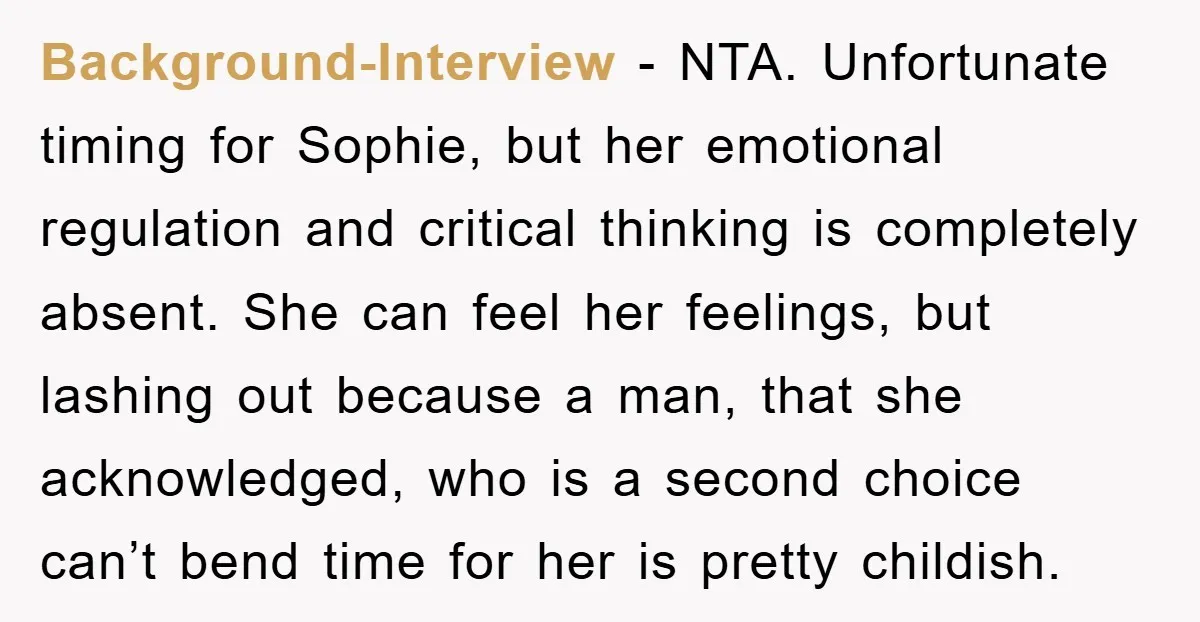 Background-Interview - NTA. Unfortunate timing for Sophie, but her emotional regulation and critical thinking is completely absent. She can feel her feelings, but lashing out because a man, that she...