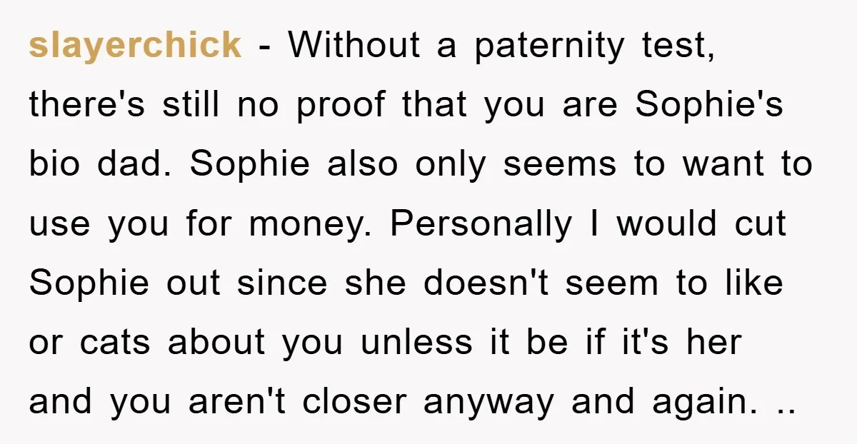 slayerchick - Without a paternity test, there's still no proof that you are Sophie's bio dad. Sophie also only seems to want to use you for money. Personally I would...