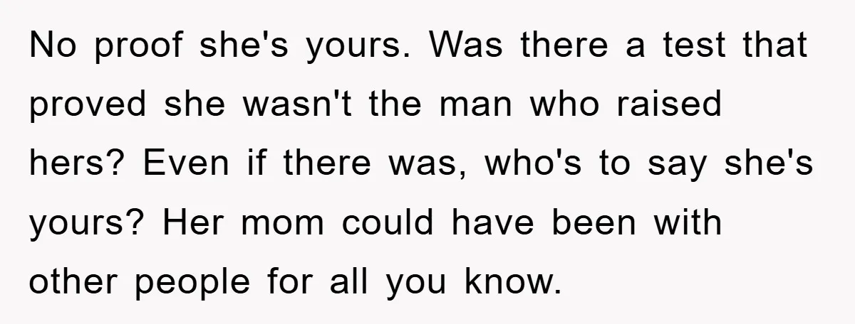 No proof she's yours. Was there a test that proved she wasn't the man who raised hers? Even if there was, who's to say she's yours? Her mom could have...