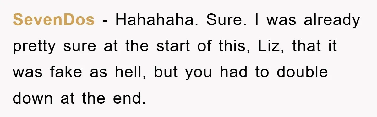 SevenDos - Hahahaha. Sure. I was already pretty sure at the start of this, Liz, that it was fake as hell, but you had to double down at the end.