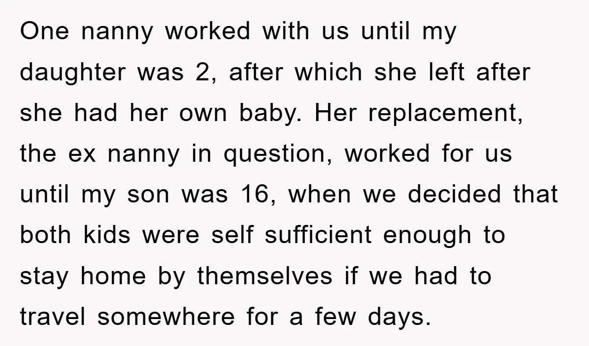 One nanny worked with us until my daughter was 2, after which she left after she had her own baby. Her replacement, the ex nanny in question, worked for us...