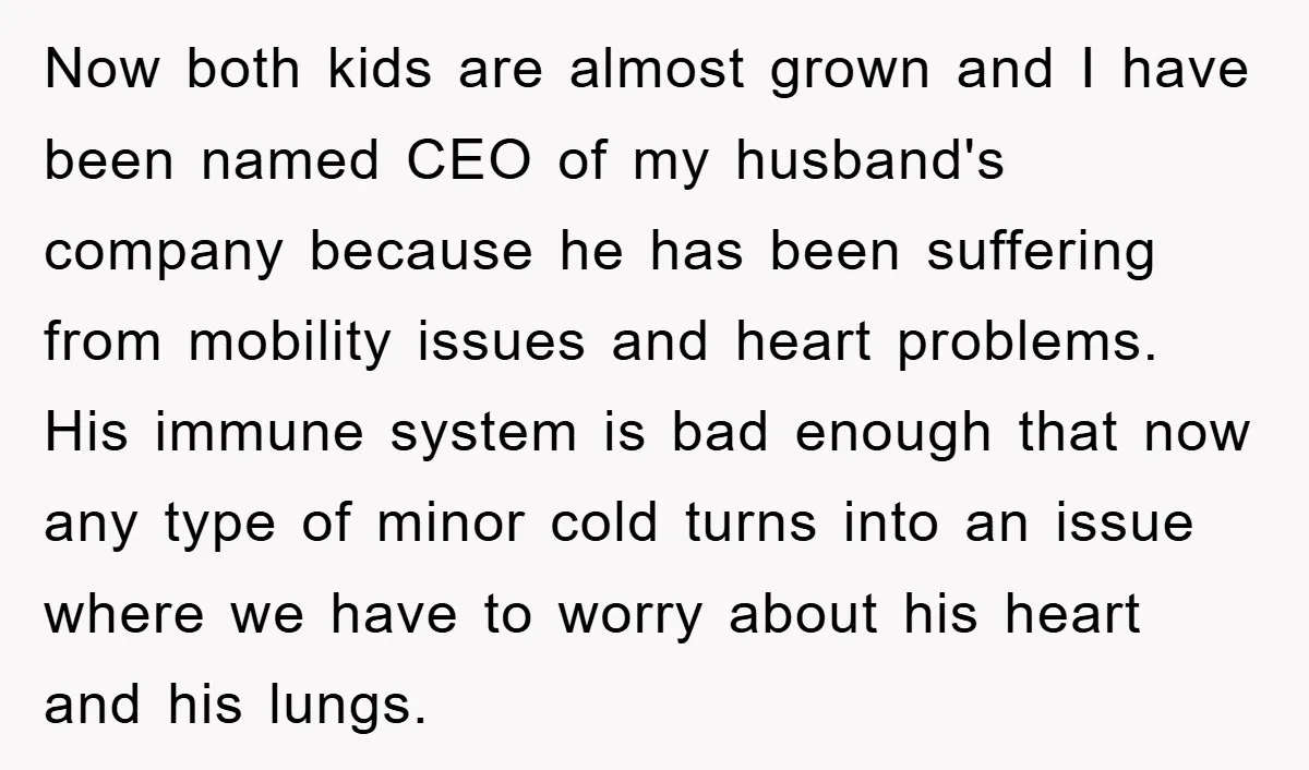 Now both kids are almost grown and I have been named CEO of my husband's company because he has been suffering from mobility issues and heart problems. His immune system...