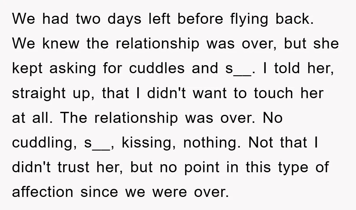 We had two days left before flying back. We knew the relationship was over, but she kept asking for cuddles and s__. I told her, straight up, that I didn't...