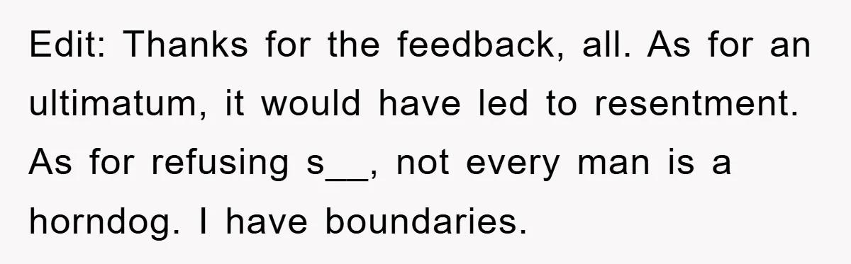 Edit: Thanks for the feedback, all. As for an ultimatum, it would have led to resentment. As for refusing s__, not every man is a horndog. I have boundaries.