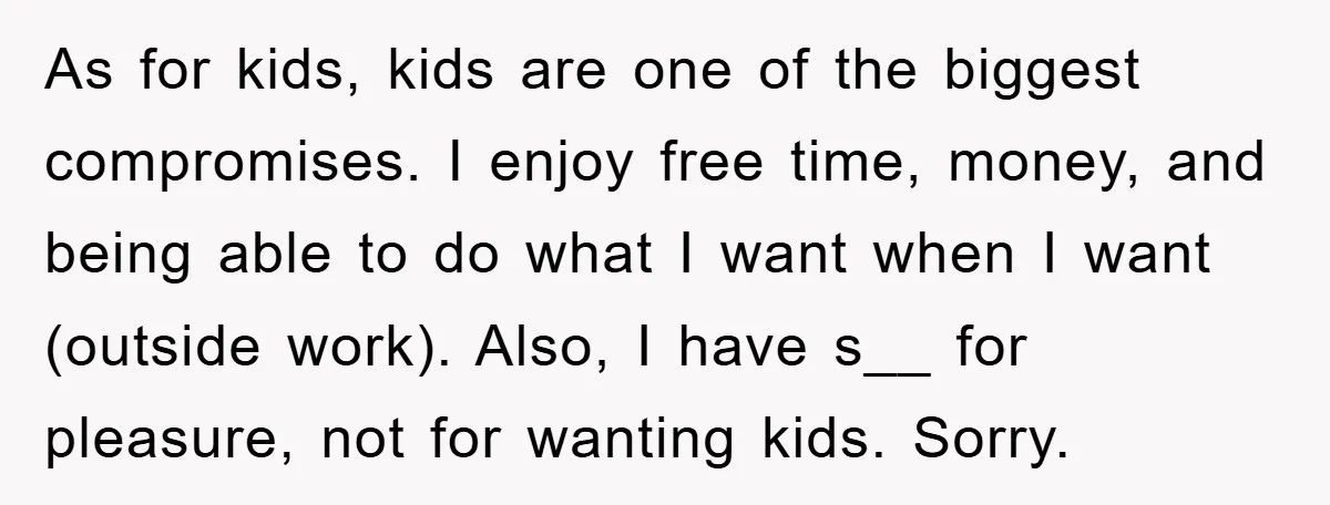 As for kids, kids are one of the biggest compromises. I enjoy free time, money, and being able to do what I want when I want (outside work). Also, I...