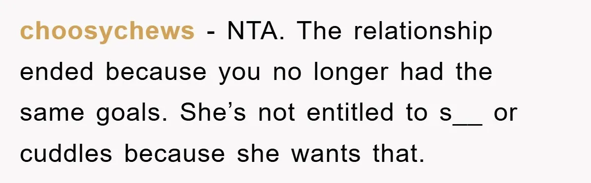 choosychews − NTA. The relationship ended because you no longer had the same goals. She’s not entitled to s__ or cuddles because she wants that.