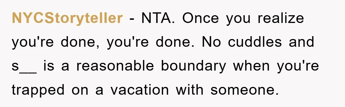NYCStoryteller − NTA. Once you realize you're done, you're done. No cuddles and s__ is a reasonable boundary when you're trapped on a vacation with someone.