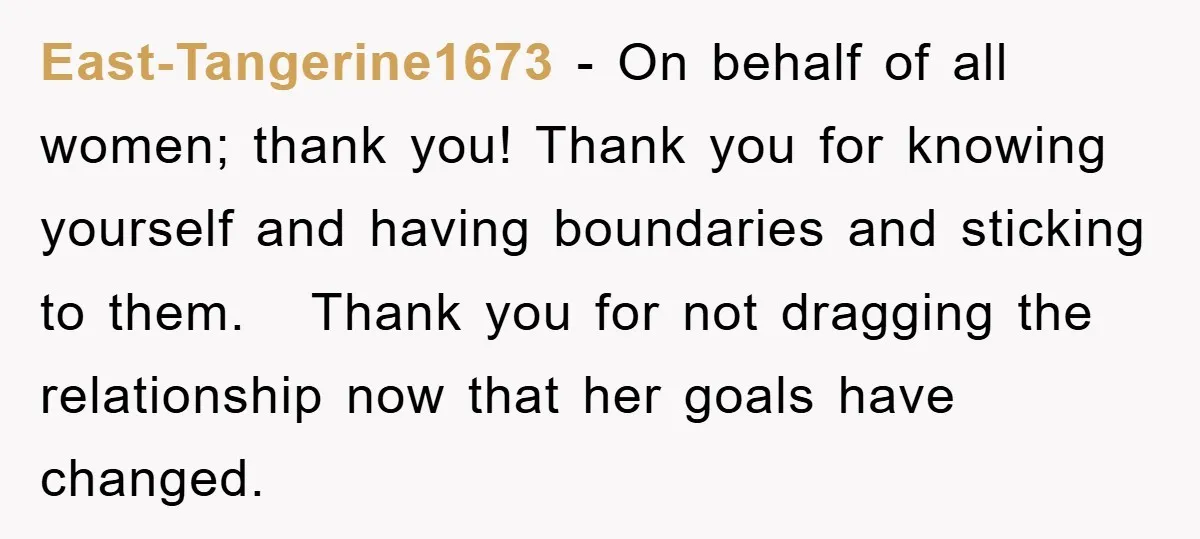 East-Tangerine1673 − On behalf of all women; thank you! Thank you for knowing yourself and having boundaries and sticking to them. Thank you for not dragging the relationship now that...