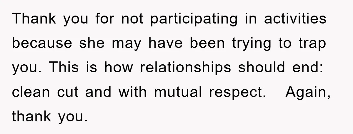 Thank you for not participating in activities because she may have been trying to trap you. This is how relationships should end: clean cut and with mutual respect. Again, thank...